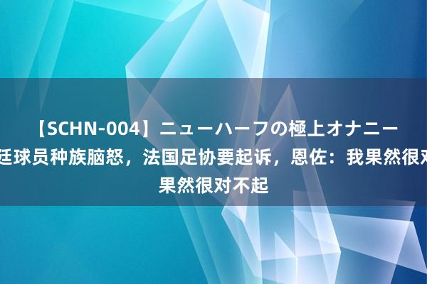 【SCHN-004】ニューハーフの極上オナニー 阿根廷球员种族脑怒，法国足协要起诉，恩佐：我果然很对不起