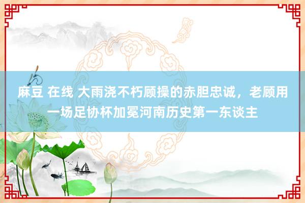 麻豆 在线 大雨浇不朽顾操的赤胆忠诚，老顾用一场足协杯加冕河南历史第一东谈主