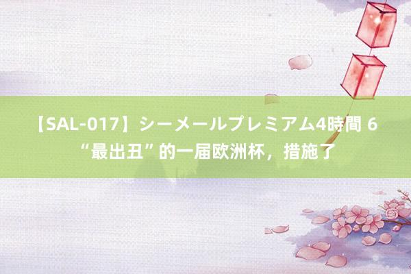 【SAL-017】シーメールプレミアム4時間 6 “最出丑”的一届欧洲杯，措施了