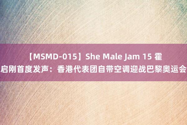 【MSMD-015】She Male Jam 15 霍启刚首度发声：香港代表团自带空调迎战巴黎奥运会