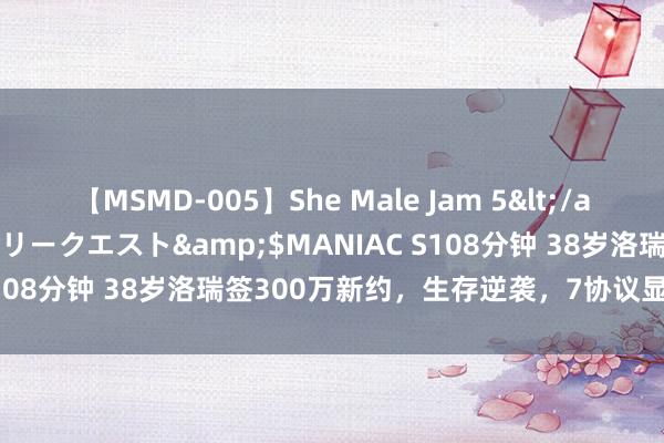 【MSMD-005】She Male Jam 5</a>2008-08-04グローリークエスト&$MANIAC S108分钟 38岁洛瑞签300万新约，生存逆袭，7协议显黑马推行！