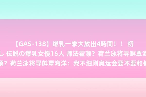 【GAS-138】爆乳一挙大放出4時間！！ 初出し！すべて撮り下ろし 伝説の爆乳女優16人 师法霍顿？荷兰泳将寻衅覃海洋：我不细则奥运会要不要和他合手手