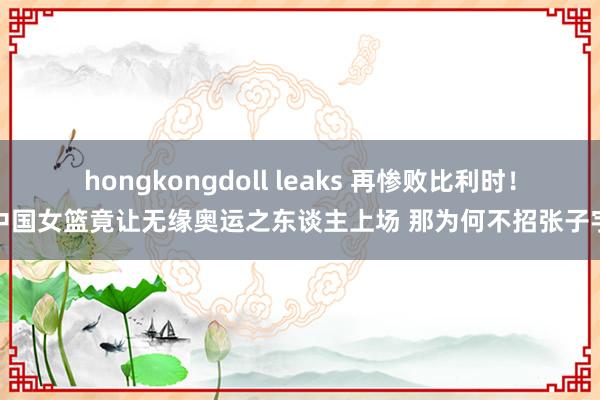 hongkongdoll leaks 再惨败比利时！中国女篮竟让无缘奥运之东谈主上场 那为何不招张子宇