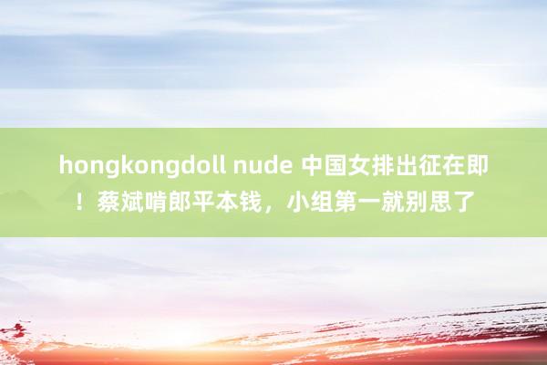 hongkongdoll nude 中国女排出征在即！蔡斌啃郎平本钱，小组第一就别思了