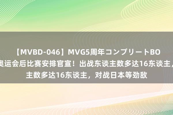 【MVBD-046】MVG5周年コンプリートBOX ゴールド 国乒奥运会后比赛安排官宣！出战东谈主数多达16东谈主，对战日本等劲敌