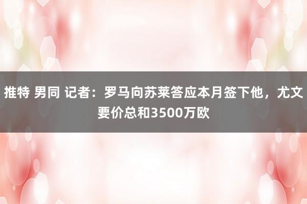 推特 男同 记者：罗马向苏莱答应本月签下他，尤文要价总和3500万欧