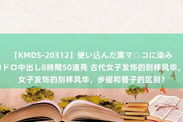 【KMDS-20312】使い込んだ黒マ○コに染み渡る息子の精液ドロドロ中出し8時間50連発 古代女子发饰的别样风华，步摇和簪子的区别？