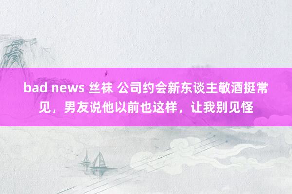 bad news 丝袜 公司约会新东谈主敬酒挺常见，男友说他以前也这样，让我别见怪