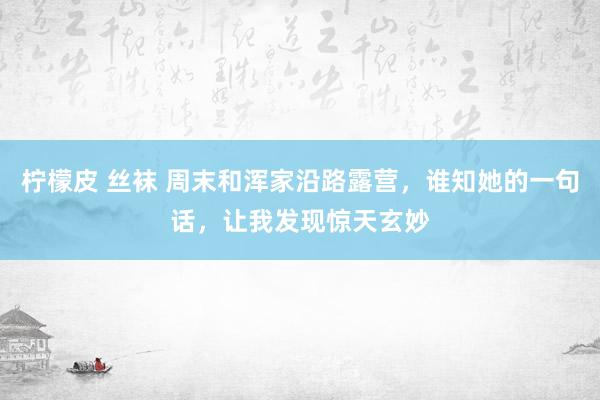 柠檬皮 丝袜 周末和浑家沿路露营，谁知她的一句话，让我发现惊天玄妙