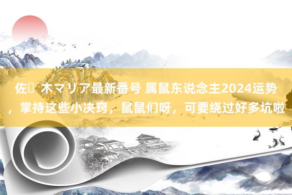 佐々木マリア最新番号 属鼠东说念主2024运势，掌持这些小决窍，鼠鼠们呀，可要绕过好多坑啦