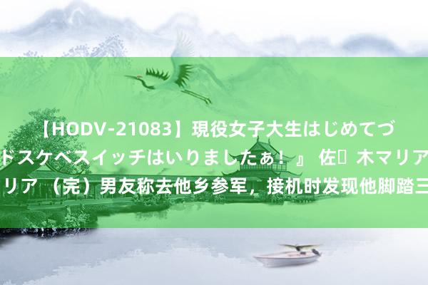 【HODV-21083】現役女子大生はじめてづくしのセックス 『私のドスケベスイッチはいりましたぁ！』 佐々木マリア （完）男友称去他乡参军，接机时发现他脚踏三只船，还傍上了富婆