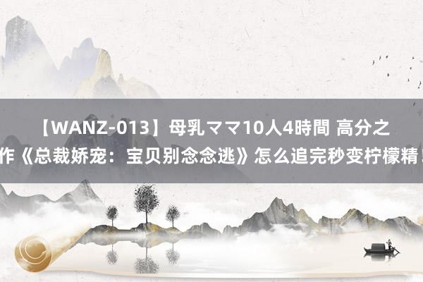 【WANZ-013】母乳ママ10人4時間 高分之作《总裁娇宠：宝贝别念念逃》怎么追完秒变柠檬精！