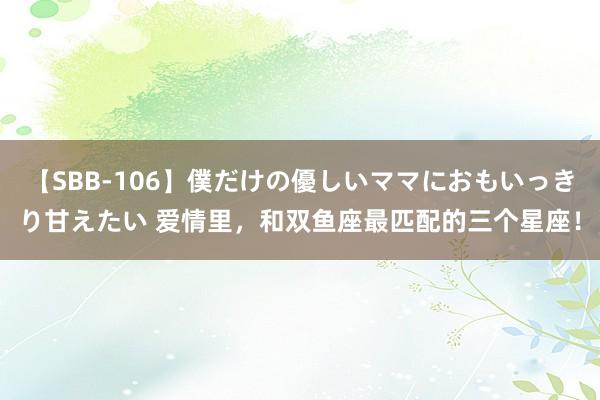 【SBB-106】僕だけの優しいママにおもいっきり甘えたい 爱情里，和双鱼座最匹配的三个星座！