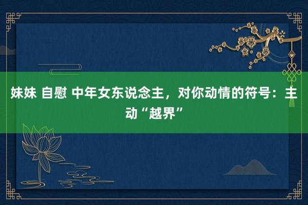 妹妹 自慰 中年女东说念主，对你动情的符号：主动“越界”