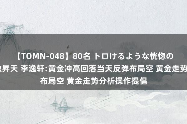 【TOMN-048】80名 トロけるような恍惚の表情 クンニ激昇天 李逸轩:黄金冲高回落当天反弹布局空 黄金走势分析操作提倡