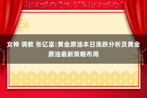 女神 调教 张亿富:黄金原油本日涨跌分析及黄金原油最新策略布局