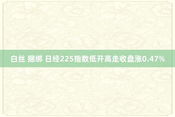 白丝 捆绑 日经225指数低开高走收盘涨0.47%