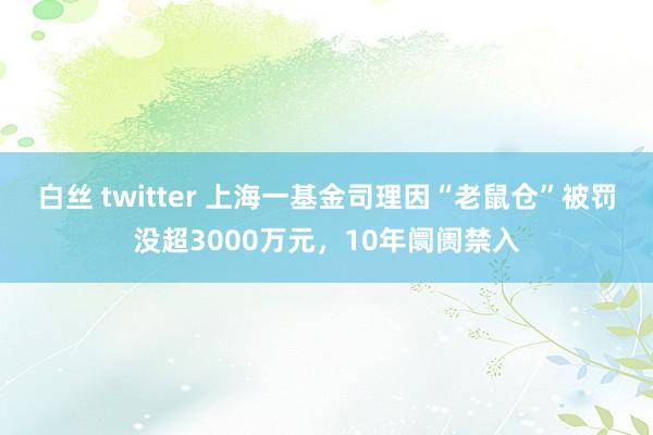 白丝 twitter 上海一基金司理因“老鼠仓”被罚没超3000万元，10年阛阓禁入