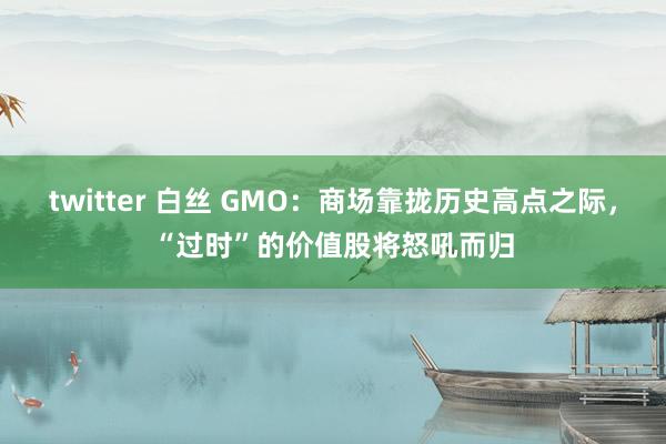 twitter 白丝 GMO：商场靠拢历史高点之际，“过时”的价值股将怒吼而归