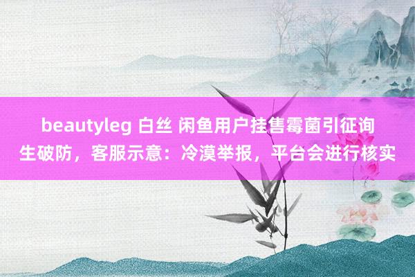 beautyleg 白丝 闲鱼用户挂售霉菌引征询生破防，客服示意：冷漠举报，平台会进行核实