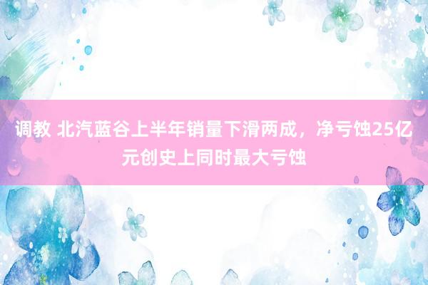 调教 北汽蓝谷上半年销量下滑两成，净亏蚀25亿元创史上同时最大亏蚀