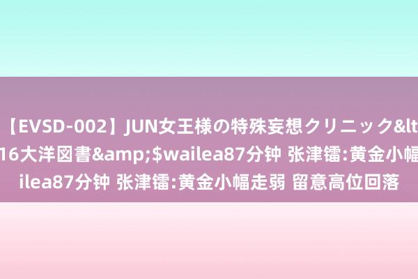 【EVSD-002】JUN女王様の特殊妄想クリニック</a>2008-09-16大洋図書&$wailea87分钟 张津镭:黄金小幅走弱 留意高位回落