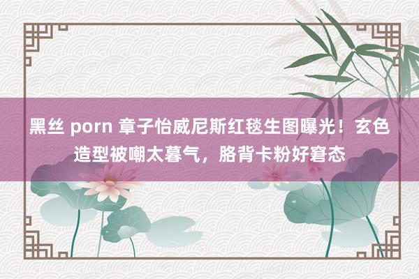 黑丝 porn 章子怡威尼斯红毯生图曝光！玄色造型被嘲太暮气，胳背卡粉好窘态