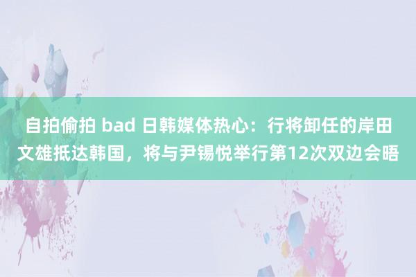 自拍偷拍 bad 日韩媒体热心：行将卸任的岸田文雄抵达韩国，将与尹锡悦举行第12次双边会晤