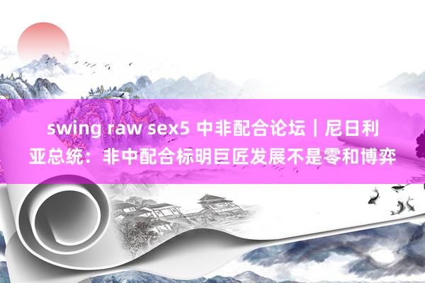 swing raw sex5 中非配合论坛｜尼日利亚总统：非中配合标明巨匠发展不是零和博弈