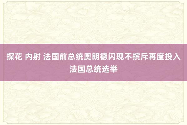 探花 内射 法国前总统奥朗德闪现不摈斥再度投入法国总统选举