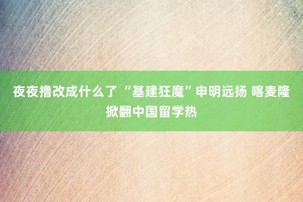 夜夜撸改成什么了 “基建狂魔”申明远扬 喀麦隆掀翻中国留学热