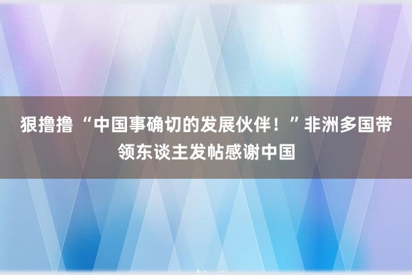 狠撸撸 “中国事确切的发展伙伴！”非洲多国带领东谈主发帖感谢中国