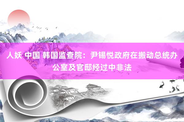 人妖 中国 韩国监查院：尹锡悦政府在搬动总统办公室及官邸经过中非法