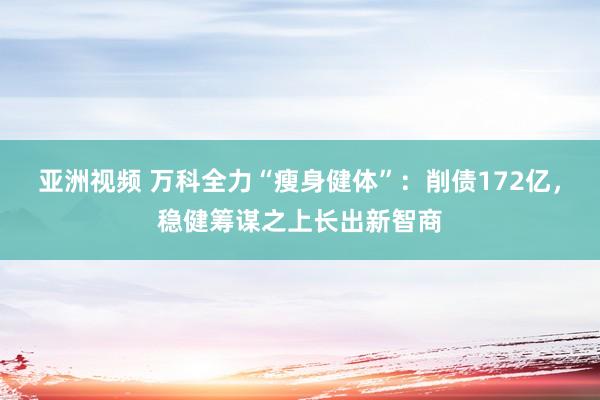 亚洲视频 万科全力“瘦身健体”：削债172亿，稳健筹谋之上长出新智商