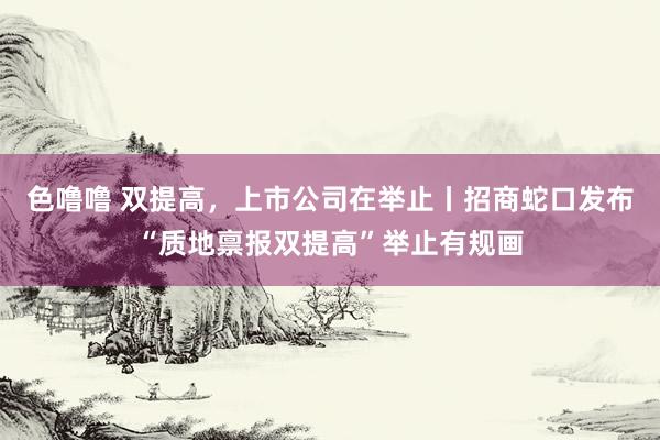 色噜噜 双提高，上市公司在举止丨招商蛇口发布“质地禀报双提高”举止有规画