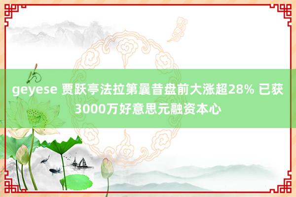 geyese 贾跃亭法拉第曩昔盘前大涨超28% 已获3000万好意思元融资本心