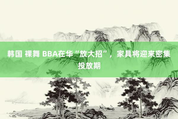 韩国 裸舞 BBA在华“放大招”，家具将迎来密集投放期