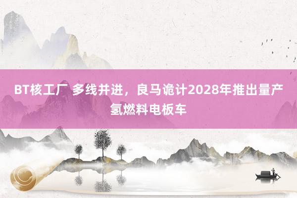 BT核工厂 多线并进，良马诡计2028年推出量产氢燃料电板车