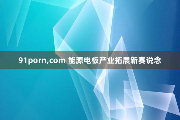 91porn,com 能源电板产业拓展新赛说念