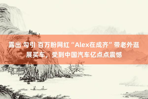 露出 勾引 百万粉网红“Alex在成齐”带老外逛展买车，受到中国汽车亿点点震憾