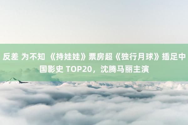 反差 为不知 《持娃娃》票房超《独行月球》插足中国影史 TOP20，沈腾马丽主演