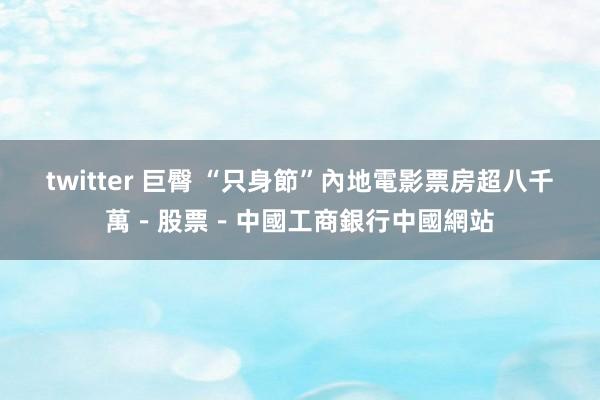 twitter 巨臀 “只身節”內地電影票房超八千萬－股票－中國工商銀行中國網站