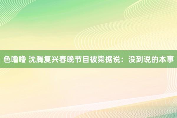 色噜噜 沈腾复兴春晚节目被毙据说：没到说的本事