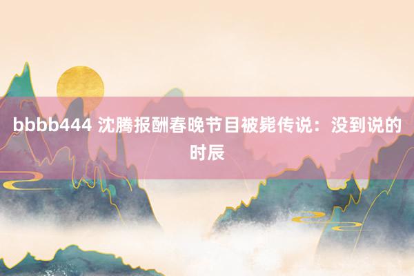 bbbb444 沈腾报酬春晚节目被毙传说：没到说的时辰