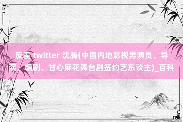 反差 twitter 沈腾(中国内地影视男演员、导演、编剧、甘心麻花舞台剧签约艺东谈主)_百科