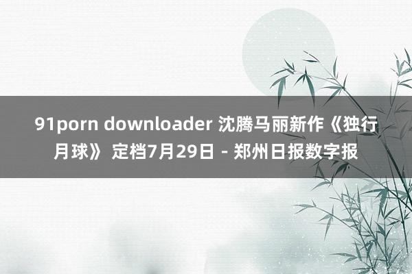 91porn downloader 沈腾马丽新作《独行月球》 定档7月29日－郑州日报数字报