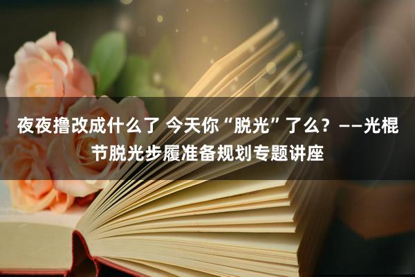 夜夜撸改成什么了 今天你“脱光”了么？——光棍节脱光步履准备规划专题讲座