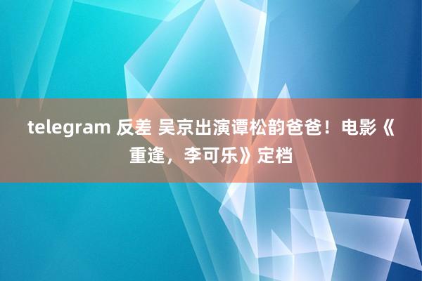 telegram 反差 吴京出演谭松韵爸爸！电影《重逢，李可乐》定档