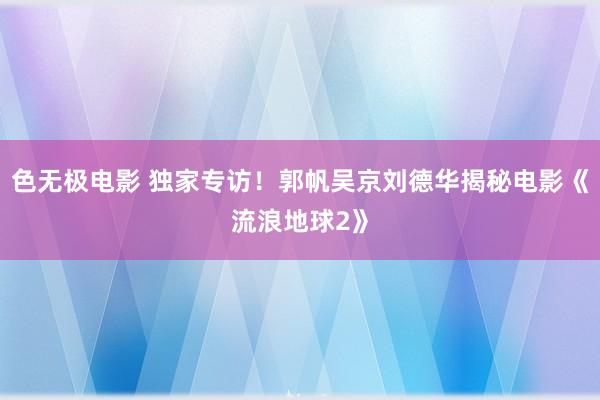 色无极电影 独家专访！郭帆吴京刘德华揭秘电影《流浪地球2》