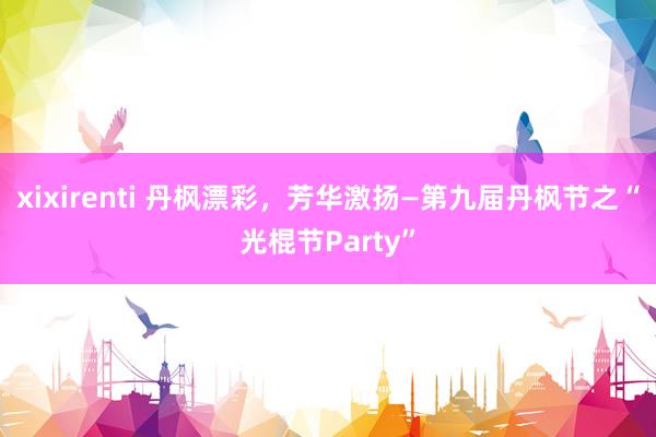 xixirenti 丹枫漂彩，芳华激扬—第九届丹枫节之“光棍节Party”